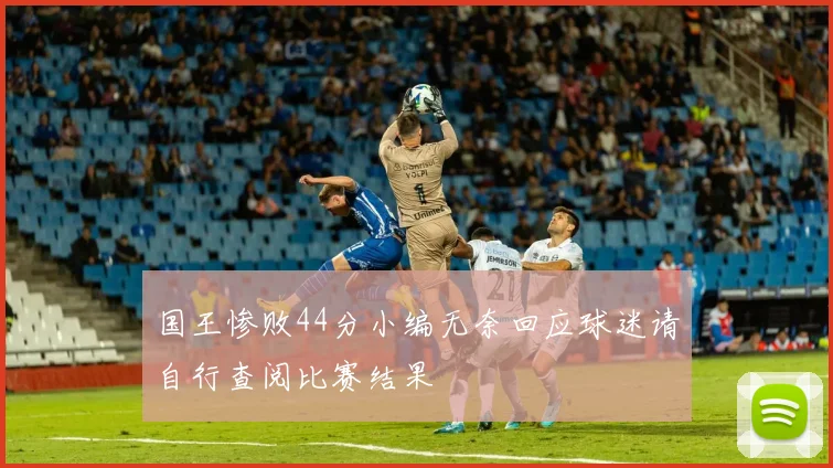 国王惨败44分小编无奈回应球迷请自行查阅比赛结果