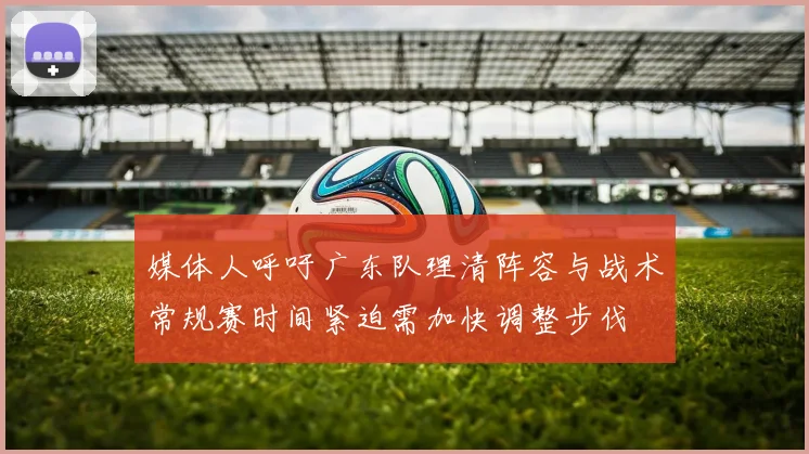 媒体人呼吁广东队理清阵容与战术常规赛时间紧迫需加快调整步伐