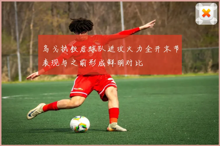 乌戈执教后球队进攻火力全开末节表现与之前形成鲜明对比
