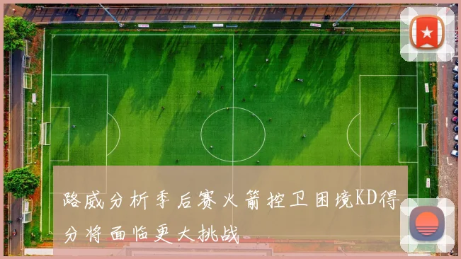 路威分析季后赛火箭控卫困境KD得分将面临更大挑战