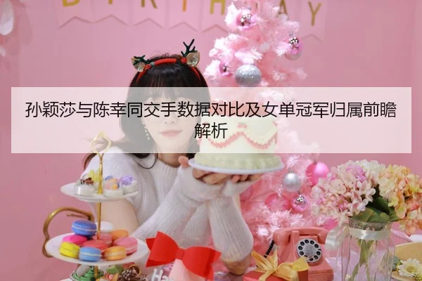 孙颖莎与陈幸同交手数据对比及女单冠军归属前瞻解析