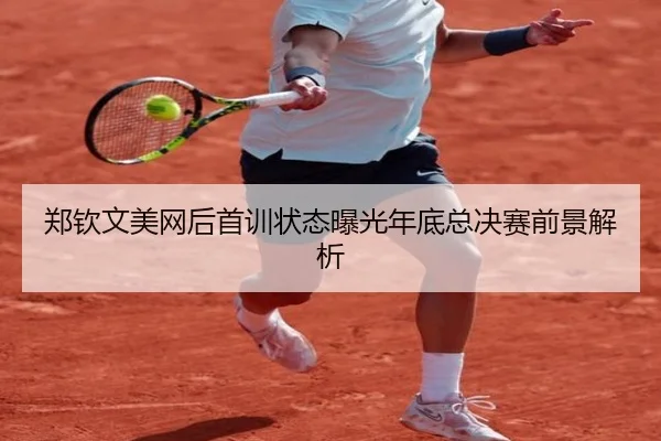 郑钦文美网后首训状态曝光年底总决赛前景解析